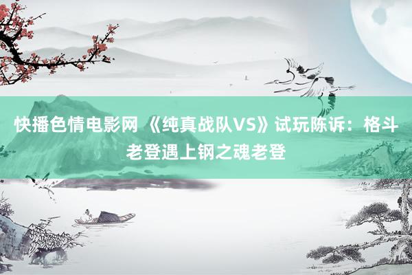 快播色情电影网 《纯真战队VS》试玩陈诉：格斗老登遇上钢之魂老登