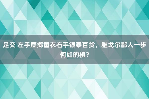 足交 左手糜掷童衣右手银泰百货，雅戈尔鄙人一步何如的棋？