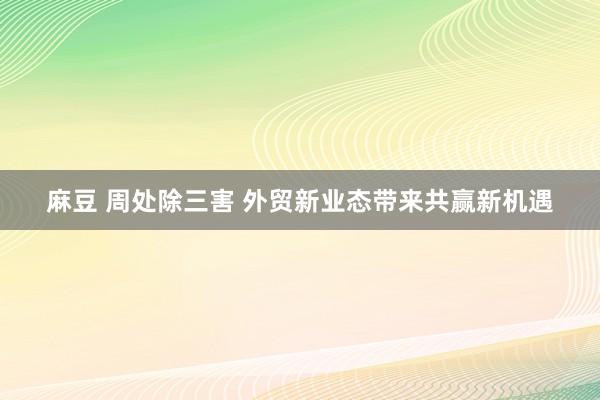 麻豆 周处除三害 外贸新业态带来共赢新机遇