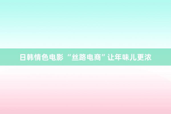 日韩情色电影 “丝路电商”让年味儿更浓