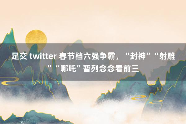 足交 twitter 春节档六强争霸，“封神”“射雕”“哪吒”暂列念念看前三