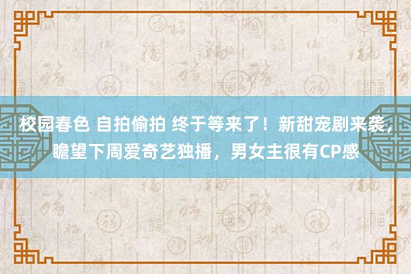 校园春色 自拍偷拍 终于等来了！新甜宠剧来袭，瞻望下周爱奇艺独播，男女主很有CP感