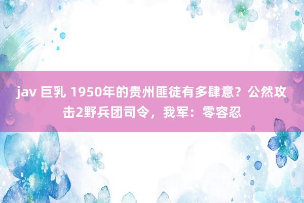 jav 巨乳 1950年的贵州匪徒有多肆意？公然攻击2野兵团司令，我军：零容忍