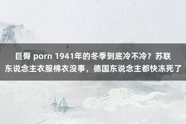 巨臀 porn 1941年的冬季到底冷不冷？苏联东说念主衣服棉衣没事，德国东说念主都快冻死了