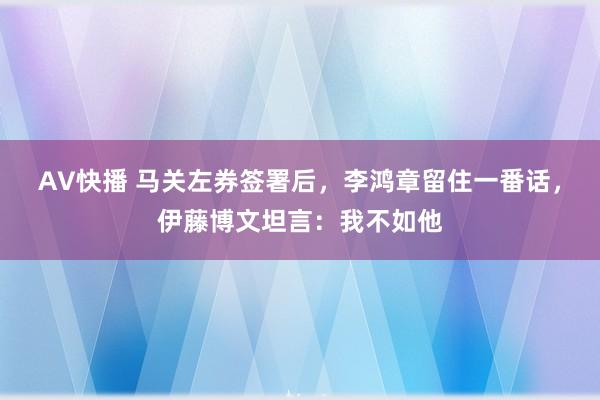 AV快播 马关左券签署后，李鸿章留住一番话，伊藤博文坦言：我不如他