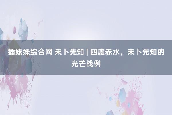 插妹妹综合网 未卜先知 | 四渡赤水，未卜先知的光芒战例