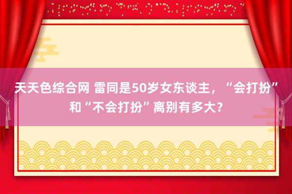 天天色综合网 雷同是50岁女东谈主，“会打扮”和“不会打扮”离别有多大？