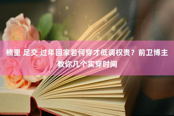 楠里 足交 过年回家若何穿才低调权贵？前卫博主教你几个实穿时间