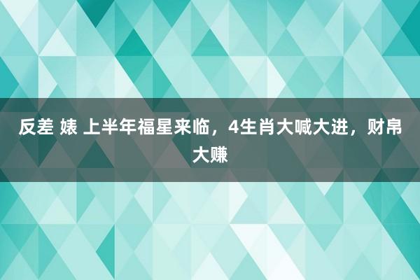 反差 婊 上半年福星来临，4生肖大喊大进，财帛大赚