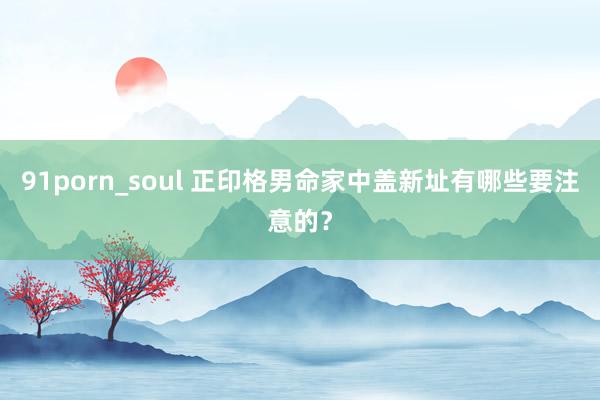 91porn_soul 正印格男命家中盖新址有哪些要注意的？