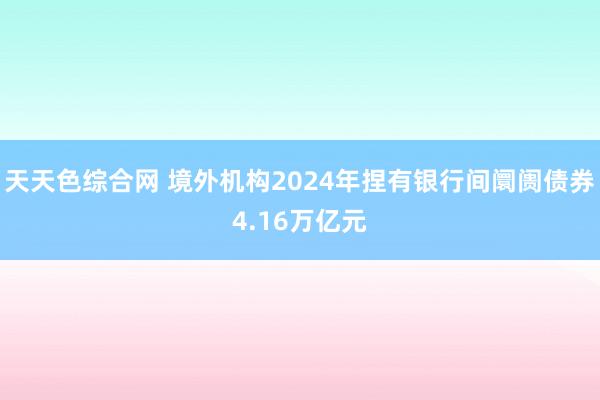 天天色综合网 境外机构2024年捏有银行间阛阓债券4.16万亿元