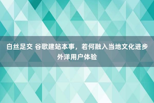 白丝足交 谷歌建站本事，若何融入当地文化进步外洋用户体验