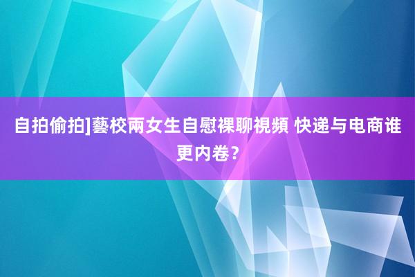 自拍偷拍]藝校兩女生自慰裸聊視頻 快递与电商谁更内卷？